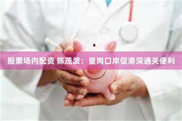 股票场内配资 陈茂波：皇岗口岸促港深通关便利