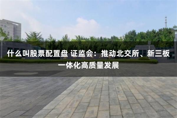 什么叫股票配置盘 证监会：推动北交所、新三板一体化高质量发展