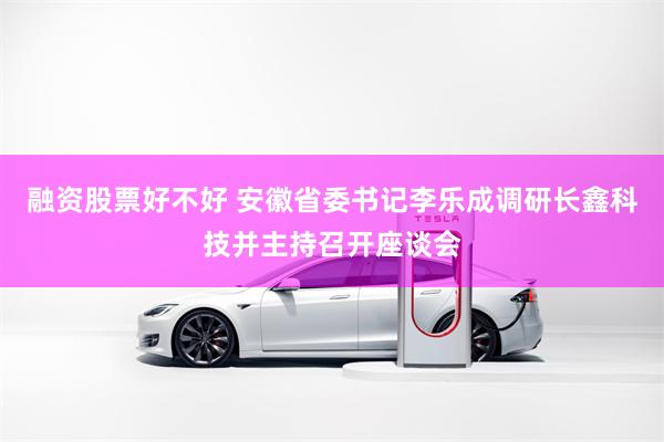 融资股票好不好 安徽省委书记李乐成调研长鑫科技并主持召开座谈会