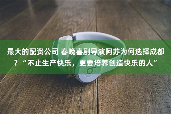 最大的配资公司 春晚喜剧导演阿苏为何选择成都？“不止生产快乐，更要培养创造快乐的人”