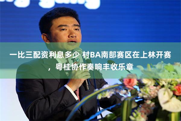 一比三配资利息多少 村BA南部赛区在上林开赛，粤桂协作奏响丰收乐章