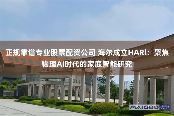 正规靠谱专业股票配资公司 海尔成立HARl：聚焦物理AI时代的家庭智能研究